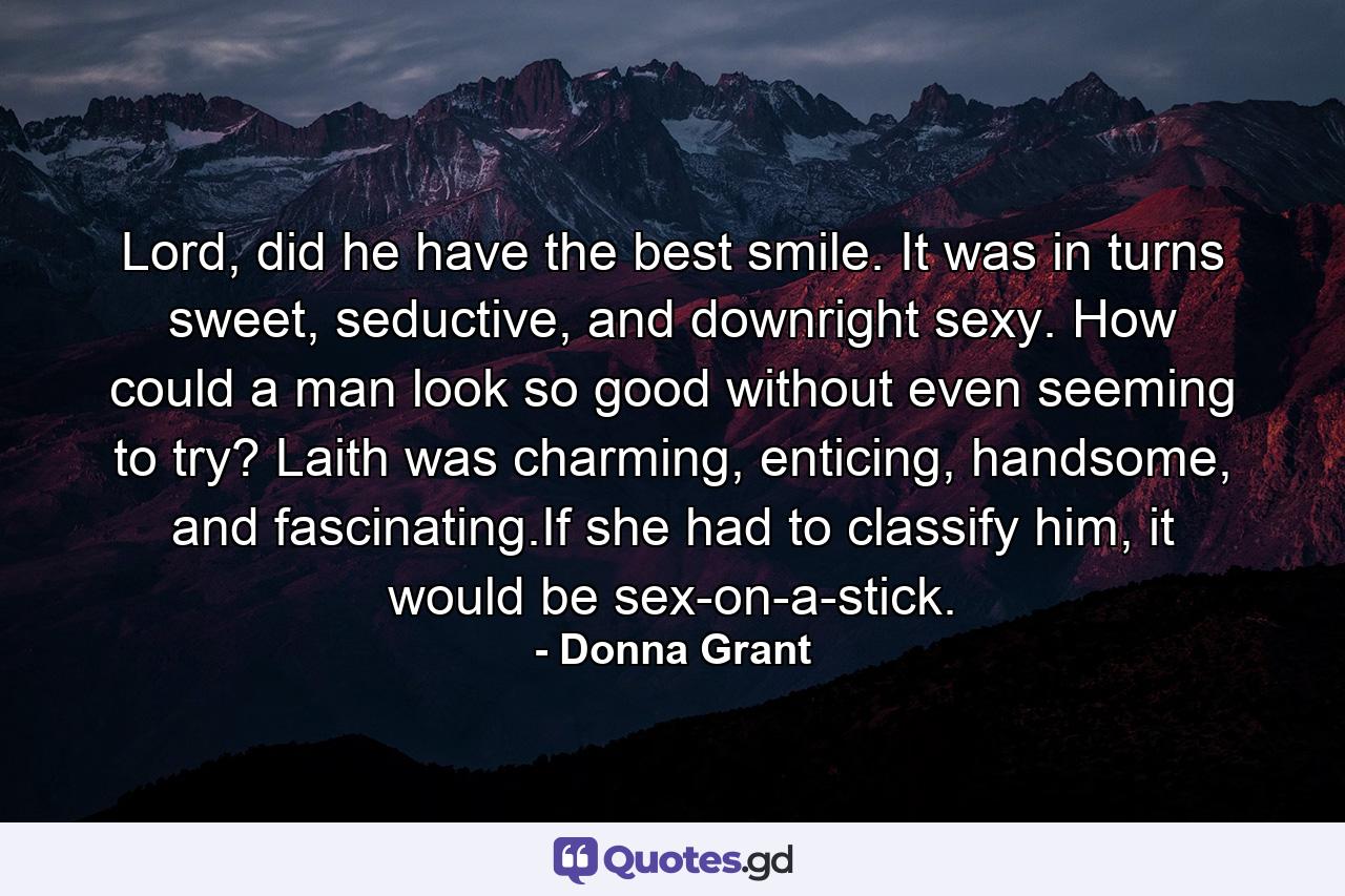 Lord, did he have the best smile. It was in turns sweet, seductive, and downright sexy. How could a man look so good without even seeming to try? Laith was charming, enticing, handsome, and fascinating.If she had to classify him, it would be sex-on-a-stick. - Quote by Donna Grant