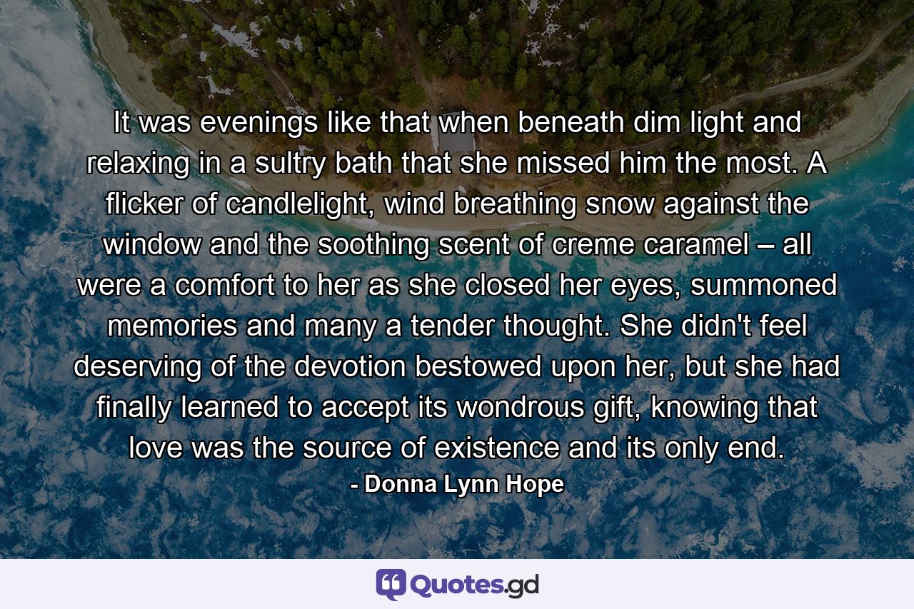 It was evenings like that when beneath dim light and relaxing in a sultry bath that she missed him the most. A flicker of candlelight, wind breathing snow against the window and the soothing scent of creme caramel – all were a comfort to her as she closed her eyes, summoned memories and many a tender thought. She didn't feel deserving of the devotion bestowed upon her, but she had finally learned to accept its wondrous gift, knowing that love was the source of existence and its only end. - Quote by Donna Lynn Hope