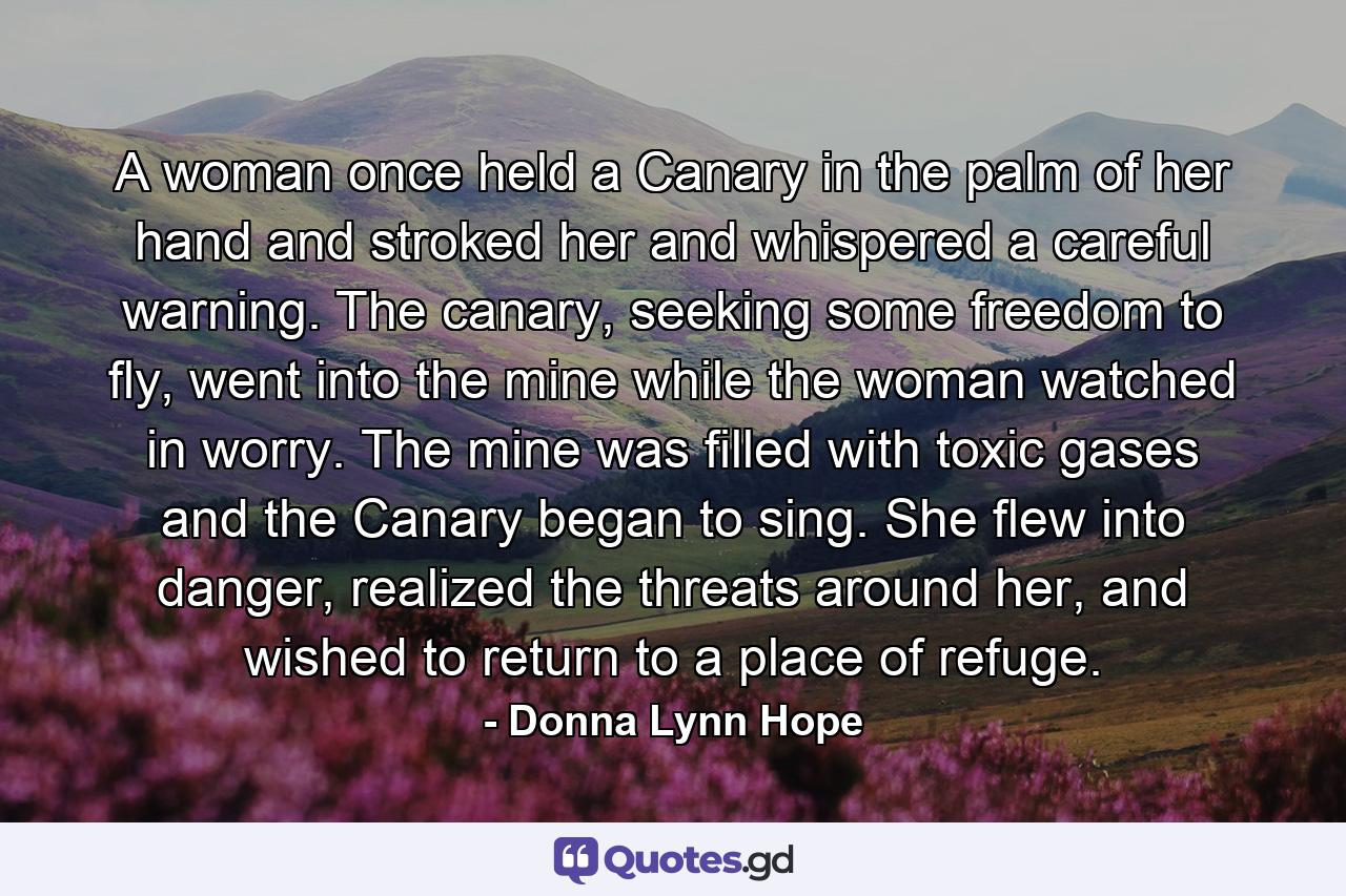 A woman once held a Canary in the palm of her hand and stroked her and whispered a careful warning. The canary, seeking some freedom to fly, went into the mine while the woman watched in worry. The mine was filled with toxic gases and the Canary began to sing. She flew into danger, realized the threats around her, and wished to return to a place of refuge. - Quote by Donna Lynn Hope