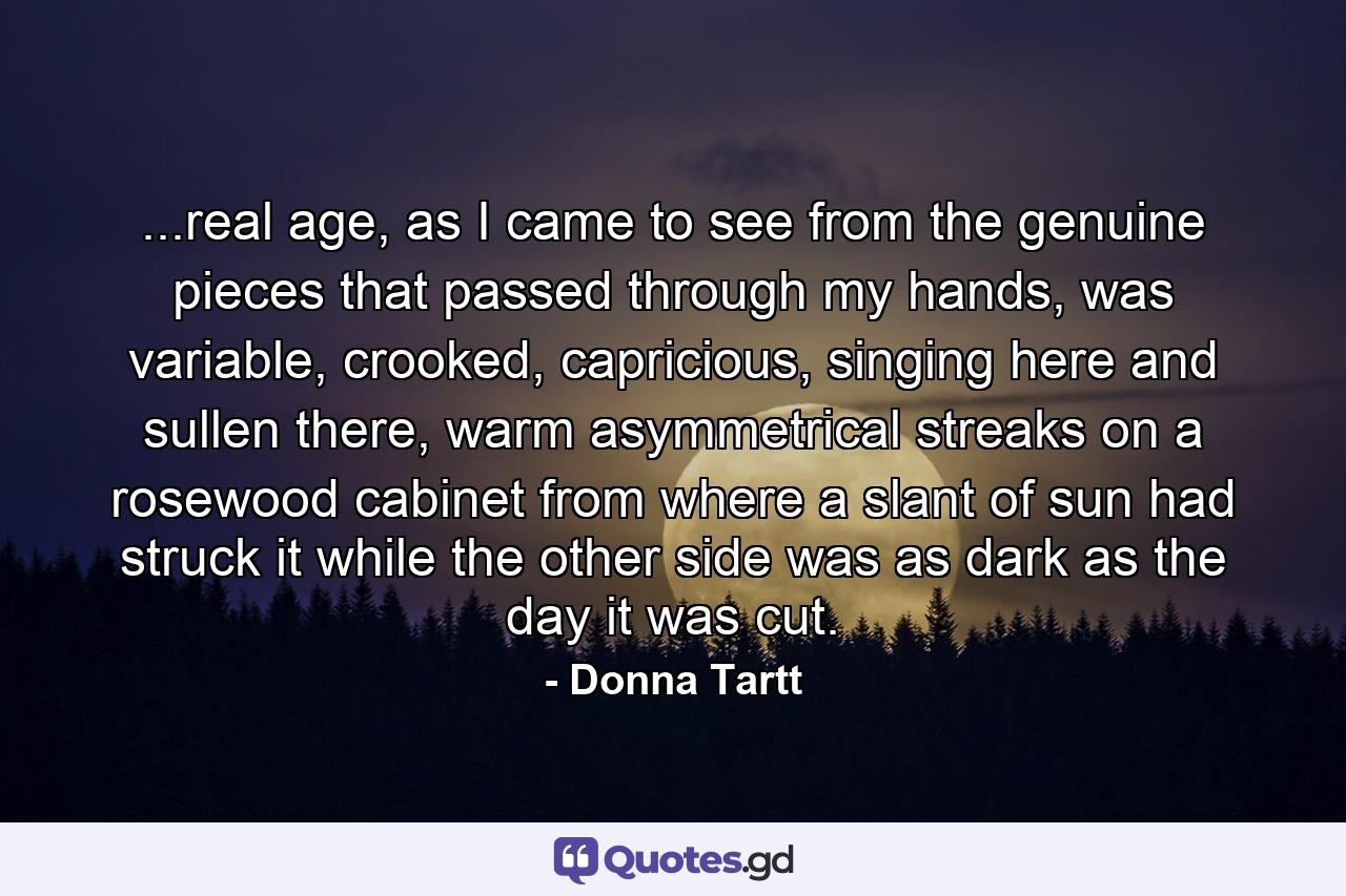 ...real age, as I came to see from the genuine pieces that passed through my hands, was variable, crooked, capricious, singing here and sullen there, warm asymmetrical streaks on a rosewood cabinet from where a slant of sun had struck it while the other side was as dark as the day it was cut. - Quote by Donna Tartt