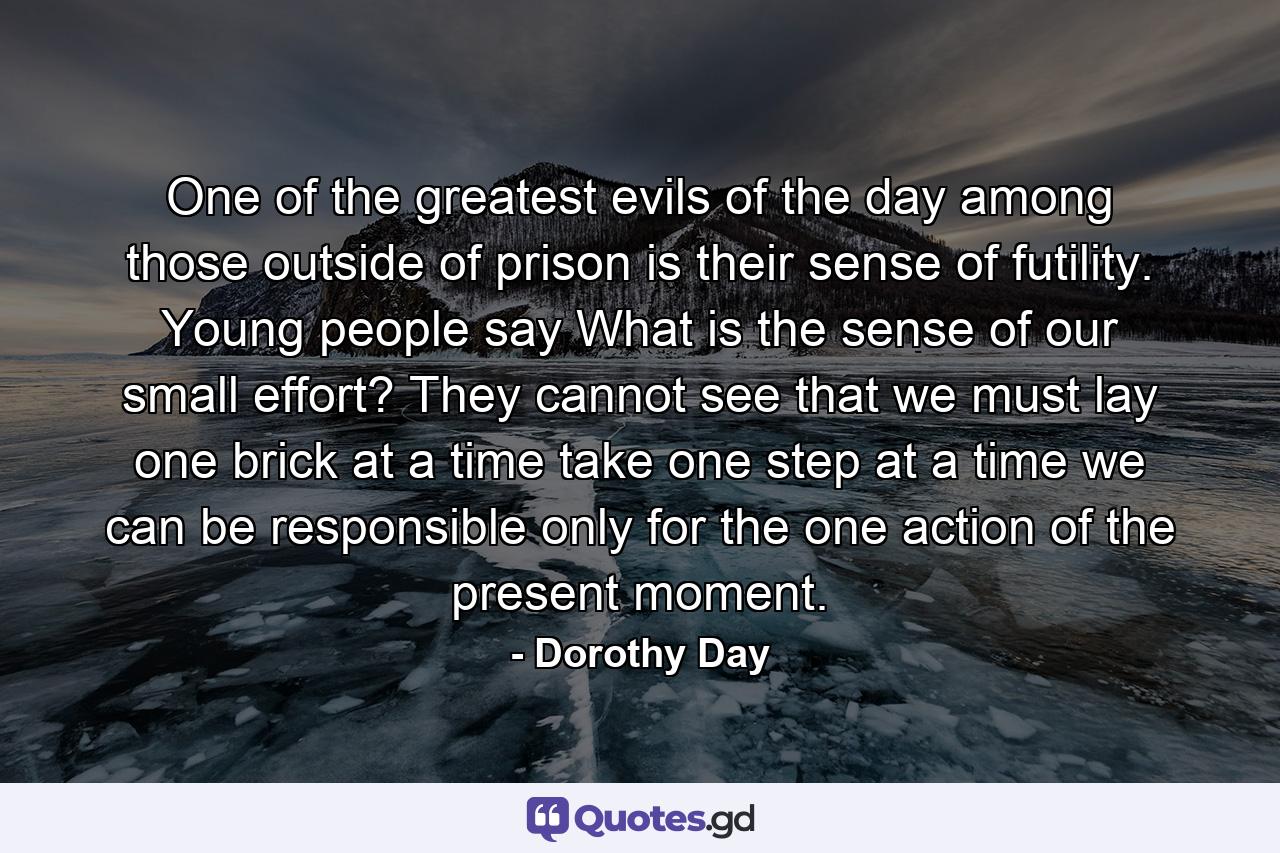 One of the greatest evils of the day among those outside of prison is their sense of futility. Young people say  What is the sense of our small effort? They cannot see that we must lay one brick at a time  take one step at a time  we can be responsible only for the one action of the present moment. - Quote by Dorothy Day