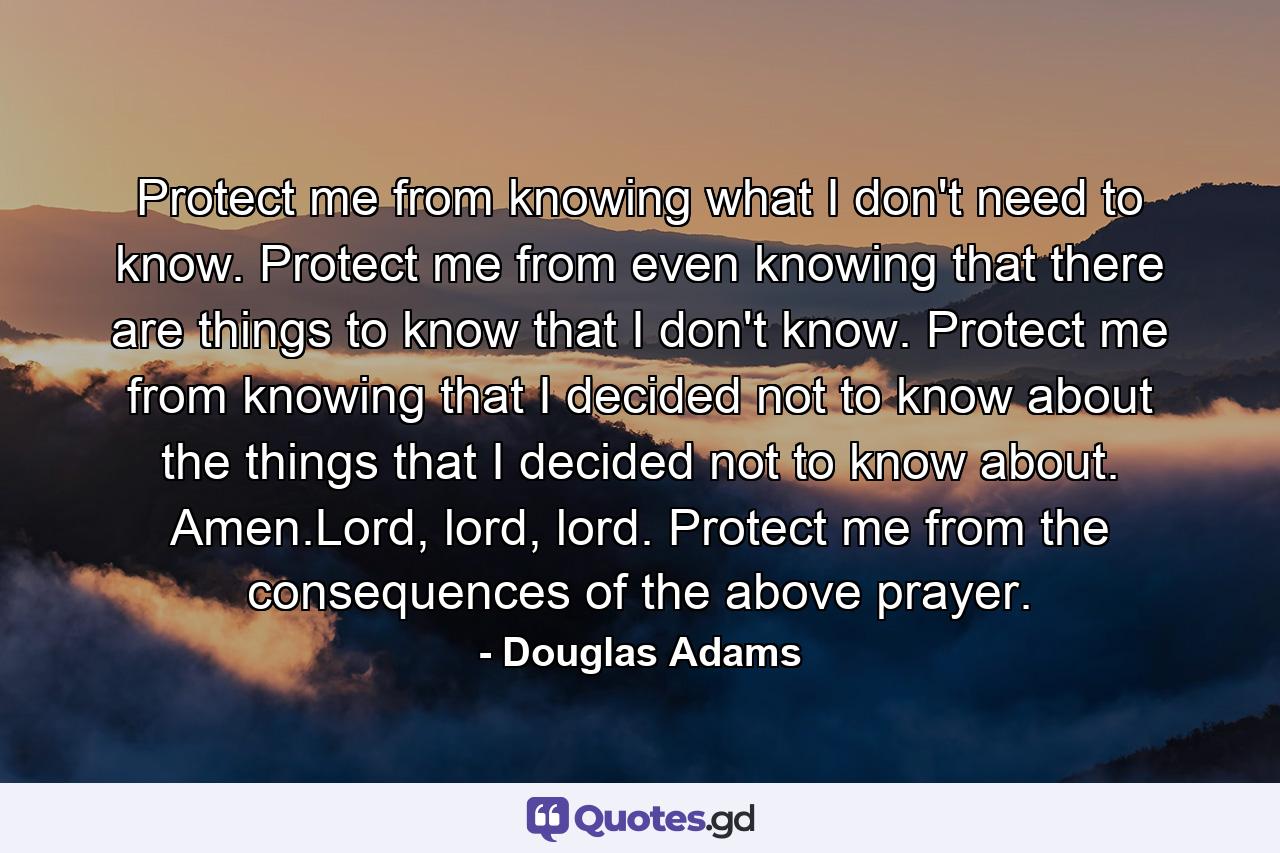 Protect me from knowing what I don't need to know. Protect me from even knowing that there are things to know that I don't know. Protect me from knowing that I decided not to know about the things that I decided not to know about. Amen.Lord, lord, lord. Protect me from the consequences of the above prayer. - Quote by Douglas Adams