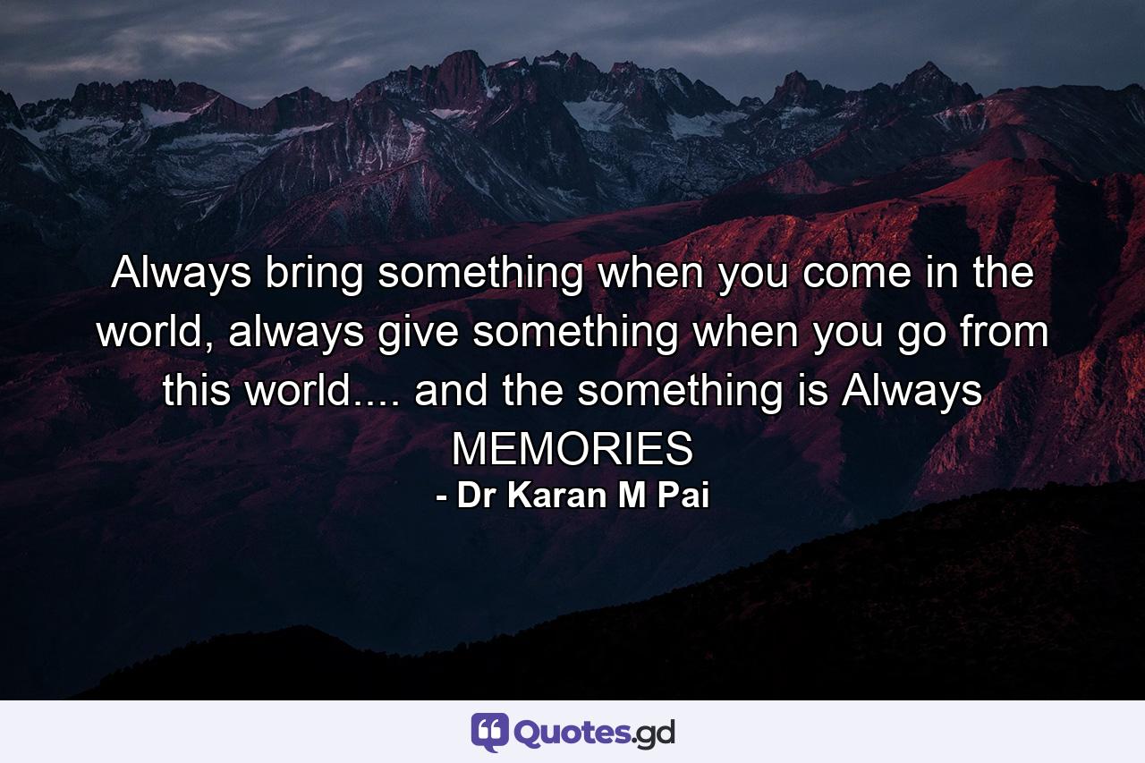 Always bring something when you come in the world, always give something when you go from this world.... and the something is Always MEMORIES - Quote by Dr Karan M Pai