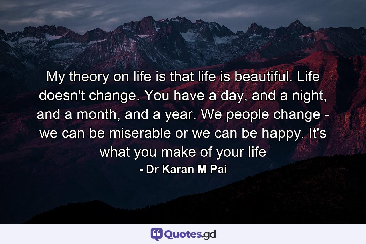 My theory on life is that life is beautiful. Life doesn't change. You have a day, and a night, and a month, and a year. We people change - we can be miserable or we can be happy. It's what you make of your life - Quote by Dr Karan M Pai