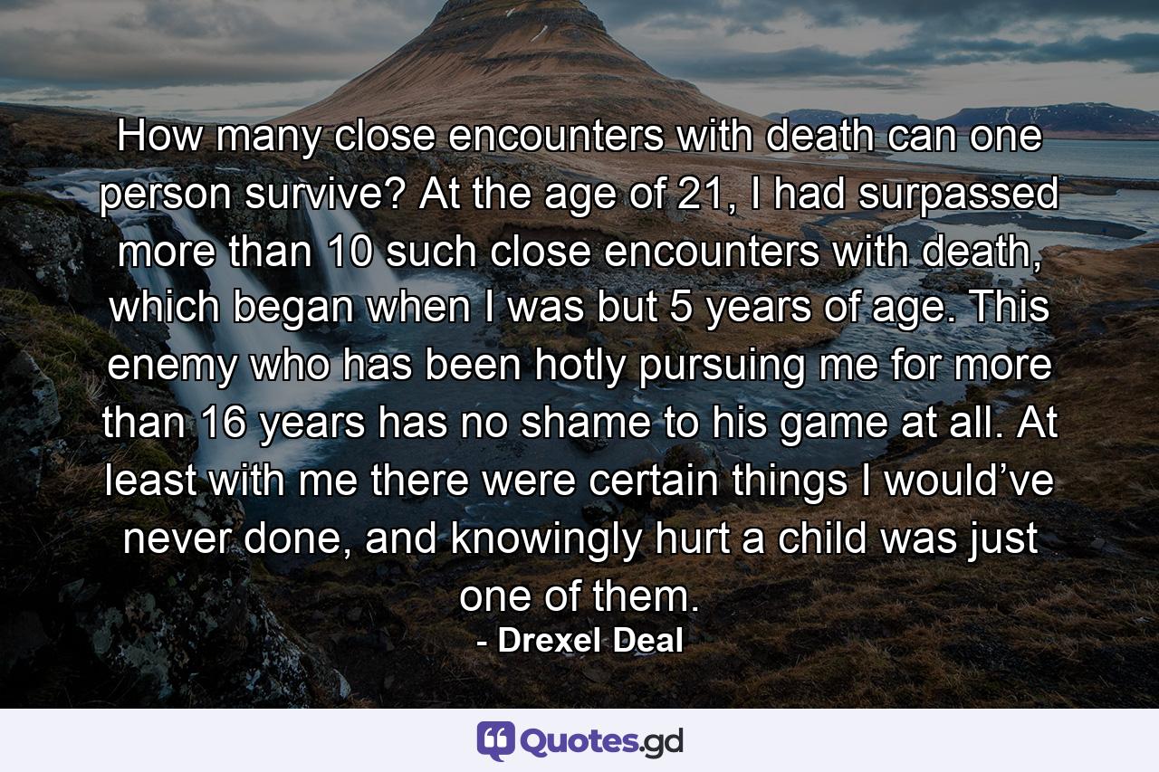 How many close encounters with death can one person survive? At the age of 21, I had surpassed more than 10 such close encounters with death, which began when I was but 5 years of age. This enemy who has been hotly pursuing me for more than 16 years has no shame to his game at all. At least with me there were certain things I would’ve never done, and knowingly hurt a child was just one of them. - Quote by Drexel Deal