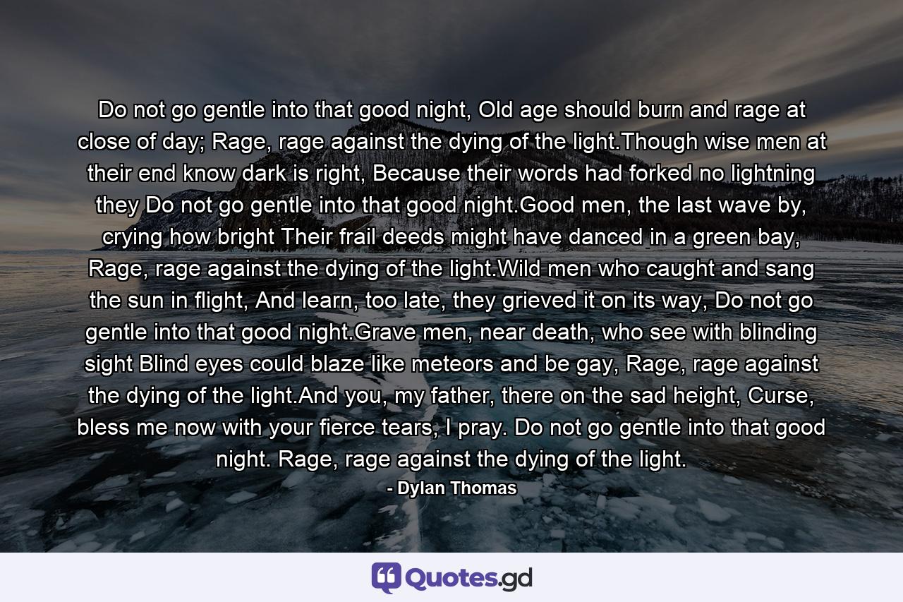 Do not go gentle into that good night, Old age should burn and rage at close of day; Rage, rage against the dying of the light.Though wise men at their end know dark is right, Because their words had forked no lightning they Do not go gentle into that good night.Good men, the last wave by, crying how bright Their frail deeds might have danced in a green bay, Rage, rage against the dying of the light.Wild men who caught and sang the sun in flight, And learn, too late, they grieved it on its way, Do not go gentle into that good night.Grave men, near death, who see with blinding sight Blind eyes could blaze like meteors and be gay, Rage, rage against the dying of the light.And you, my father, there on the sad height, Curse, bless me now with your fierce tears, I pray. Do not go gentle into that good night. Rage, rage against the dying of the light. - Quote by Dylan Thomas