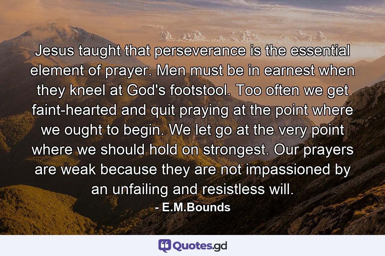 Jesus taught that perseverance is the essential element of prayer. Men must be in earnest when they kneel at God's footstool. Too often we get faint-hearted and quit praying at the point where we ought to begin. We let go at the very point where we should hold on strongest. Our prayers are weak because they are not impassioned by an unfailing and resistless will. - Quote by E.M.Bounds