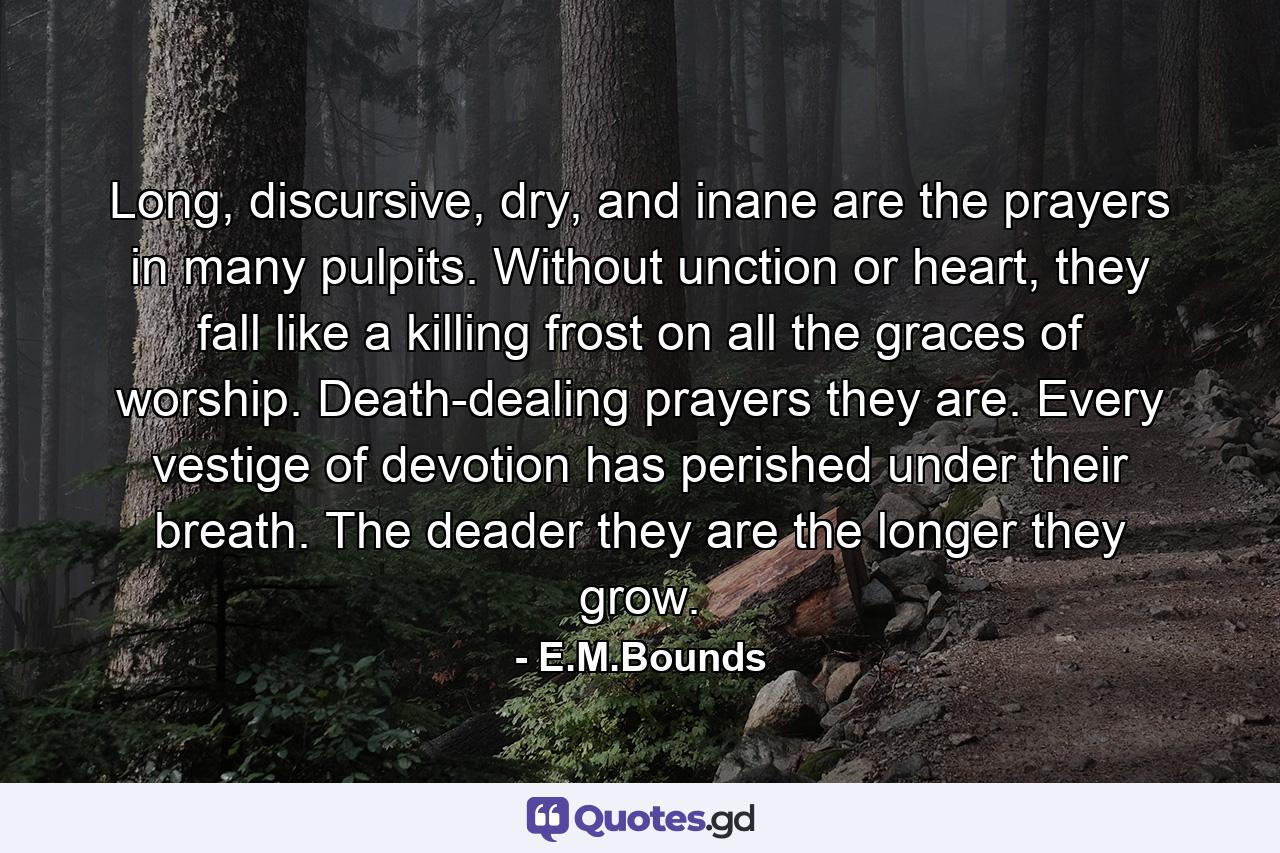 Long, discursive, dry, and inane are the prayers in many pulpits. Without unction or heart, they fall like a killing frost on all the graces of worship. Death-dealing prayers they are. Every vestige of devotion has perished under their breath. The deader they are the longer they grow. - Quote by E.M.Bounds