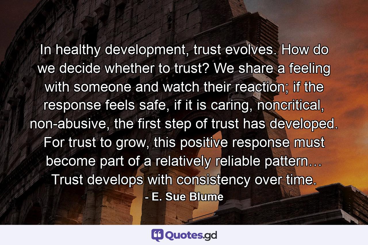 In healthy development, trust evolves. How do we decide whether to trust? We share a feeling with someone and watch their reaction; if the response feels safe, if it is caring, noncritical, non-abusive, the first step of trust has developed. For trust to grow, this positive response must become part of a relatively reliable pattern… Trust develops with consistency over time. - Quote by E. Sue Blume