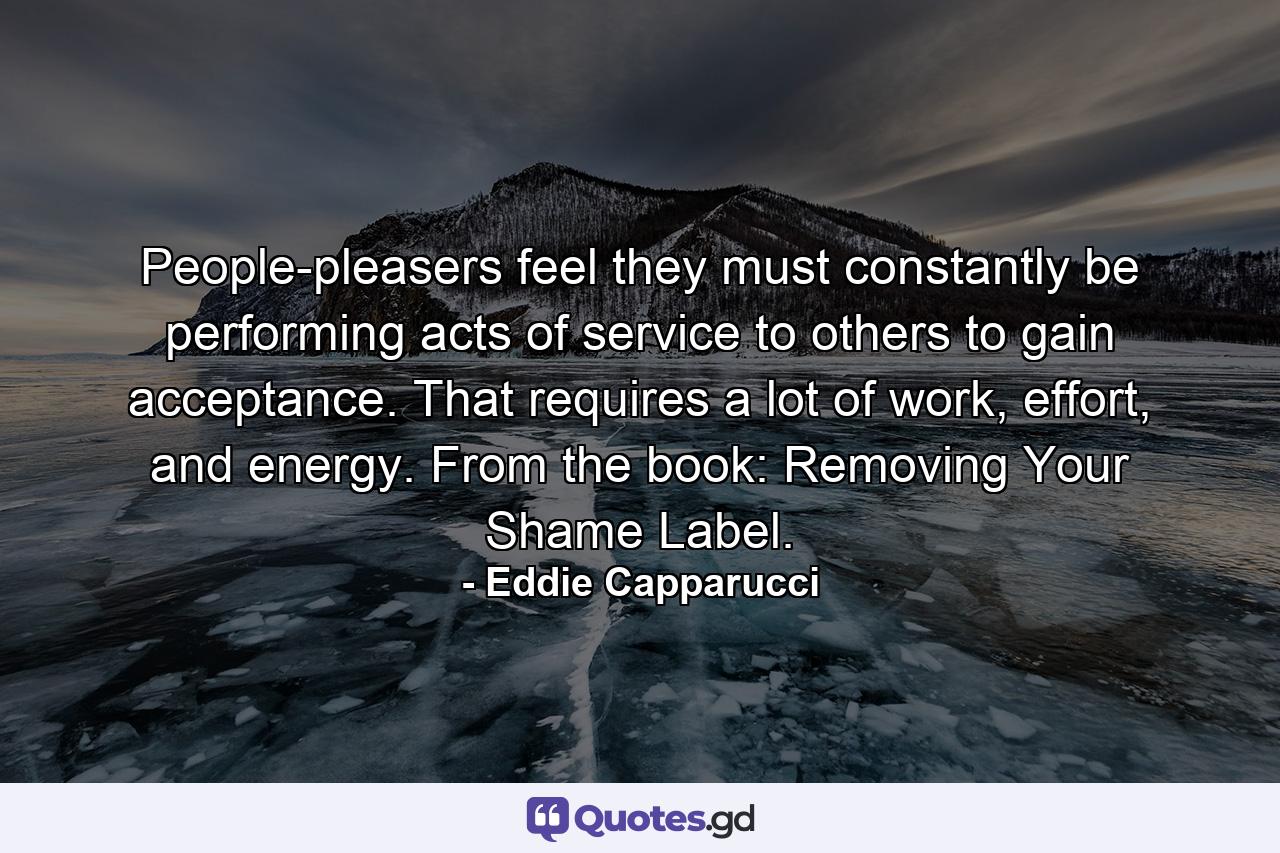 People-pleasers feel they must constantly be performing acts of service to others to gain acceptance. That requires a lot of work, effort, and energy. From the book: Removing Your Shame Label. - Quote by Eddie Capparucci