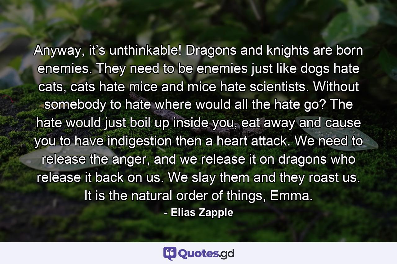 Anyway, it’s unthinkable! Dragons and knights are born enemies. They need to be enemies just like dogs hate cats, cats hate mice and mice hate scientists. Without somebody to hate where would all the hate go? The hate would just boil up inside you, eat away and cause you to have indigestion then a heart attack. We need to release the anger, and we release it on dragons who release it back on us. We slay them and they roast us. It is the natural order of things, Emma. - Quote by Elias Zapple