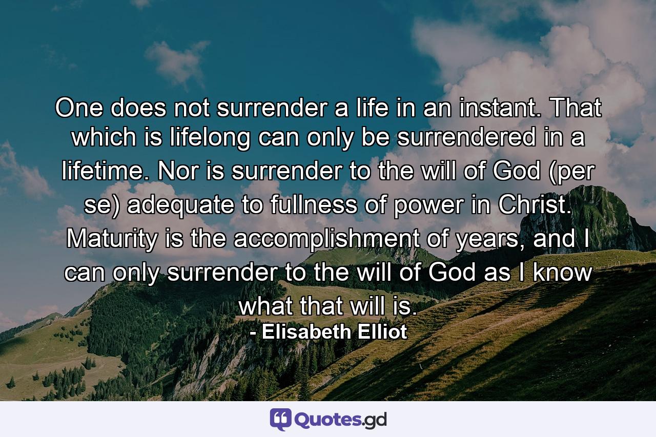 One does not surrender a life in an instant. That which is lifelong can only be surrendered in a lifetime. Nor is surrender to the will of God (per se) adequate to fullness of power in Christ. Maturity is the accomplishment of years, and I can only surrender to the will of God as I know what that will is. - Quote by Elisabeth Elliot