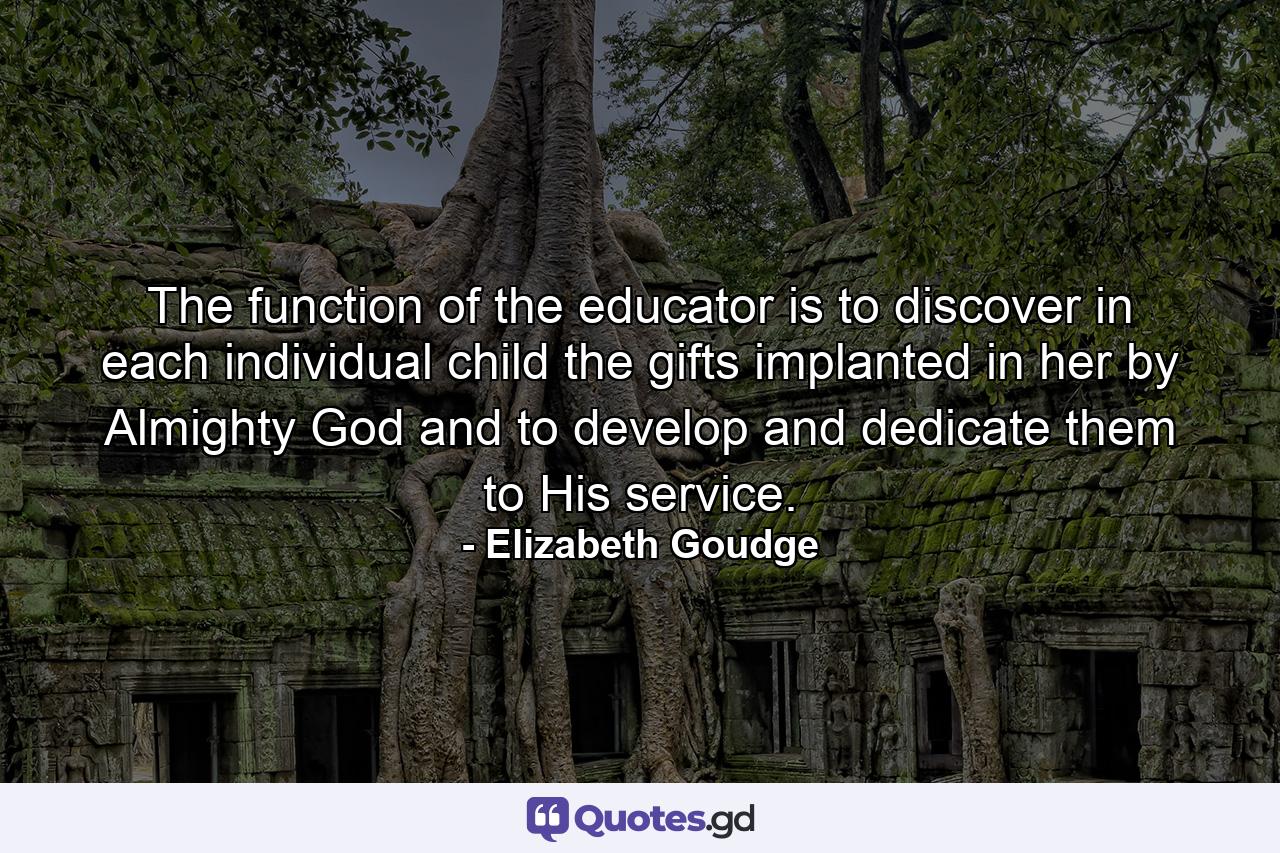 The function of the educator is to discover in each individual child the gifts implanted in her by Almighty God and to develop and dedicate them to His service. - Quote by Elizabeth Goudge