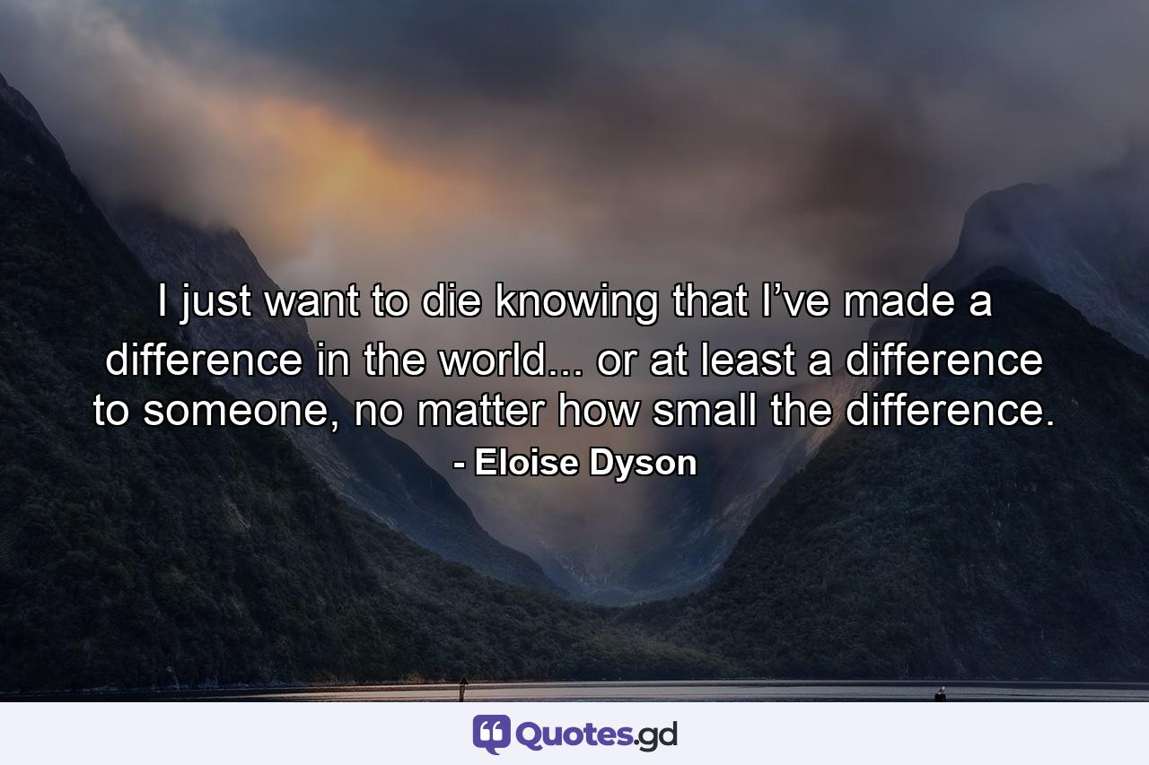 I just want to die knowing that I’ve made a difference in the world... or at least a difference to someone, no matter how small the difference. - Quote by Eloise Dyson
