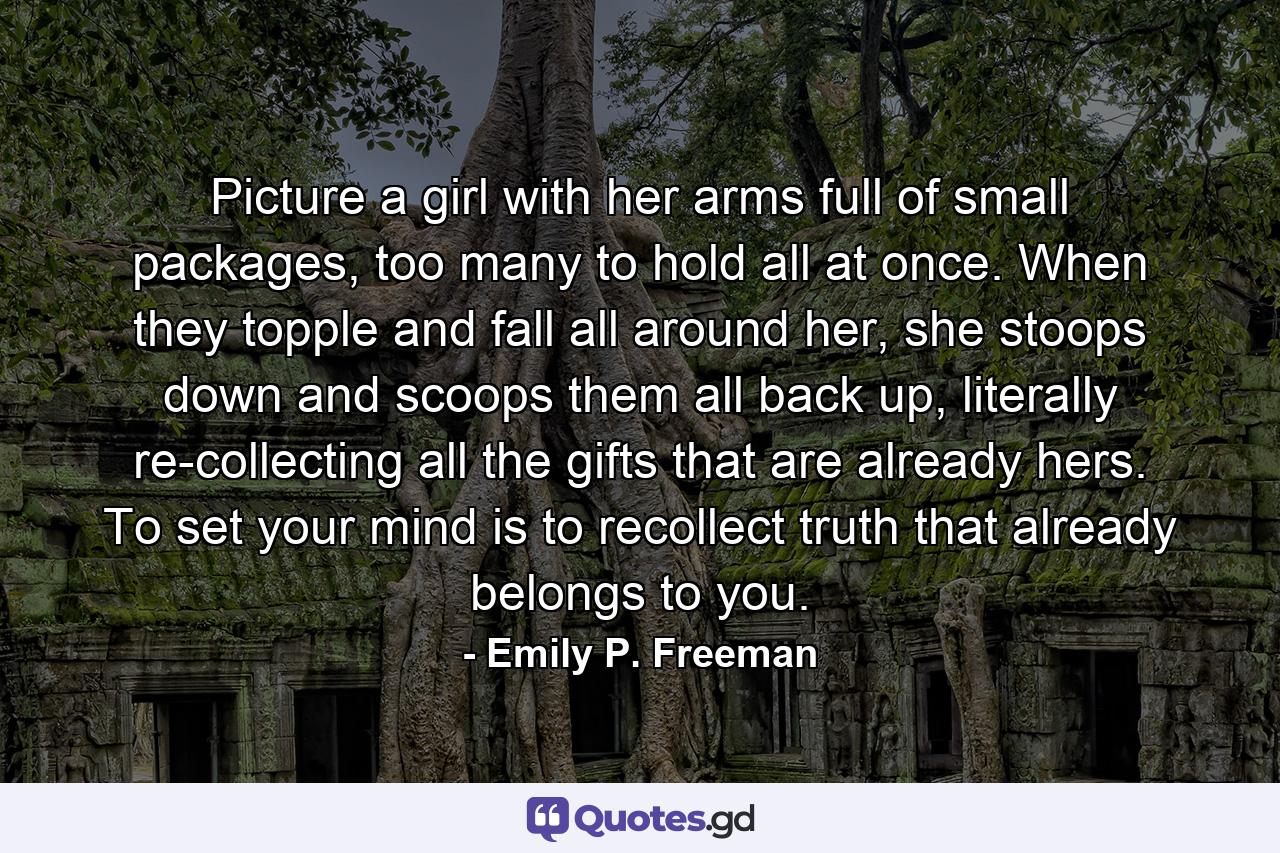 Picture a girl with her arms full of small packages, too many to hold all at once. When they topple and fall all around her, she stoops down and scoops them all back up, literally re-collecting all the gifts that are already hers. To set your mind is to recollect truth that already belongs to you. - Quote by Emily P. Freeman