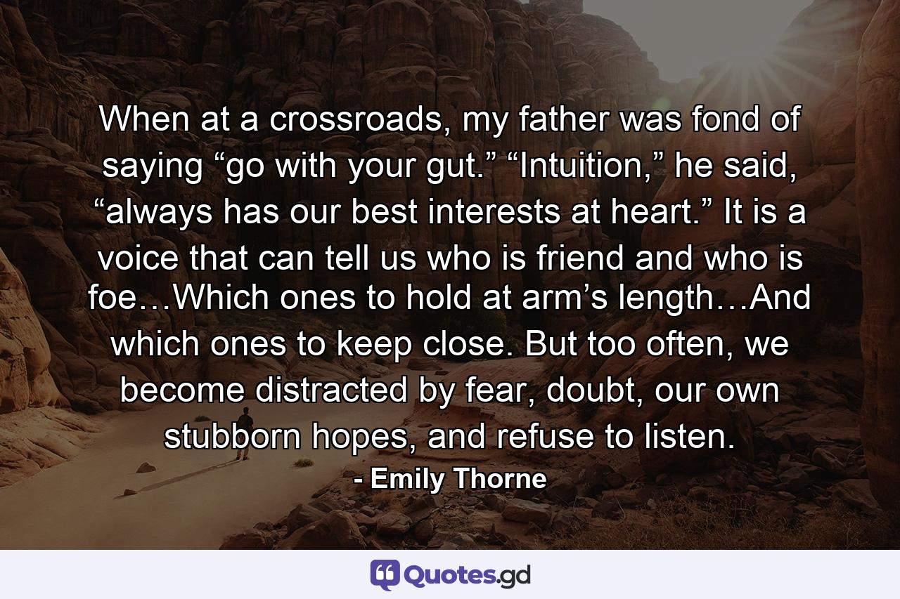 When at a crossroads, my father was fond of saying “go with your gut.” “Intuition,” he said, “always has our best interests at heart.” It is a voice that can tell us who is friend and who is foe…Which ones to hold at arm’s length…And which ones to keep close. But too often, we become distracted by fear, doubt, our own stubborn hopes, and refuse to listen. - Quote by Emily Thorne