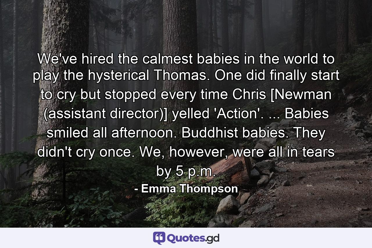 We've hired the calmest babies in the world to play the hysterical Thomas. One did finally start to cry but stopped every time Chris [Newman (assistant director)] yelled 'Action'. ... Babies smiled all afternoon. Buddhist babies. They didn't cry once. We, however, were all in tears by 5 p.m. - Quote by Emma Thompson