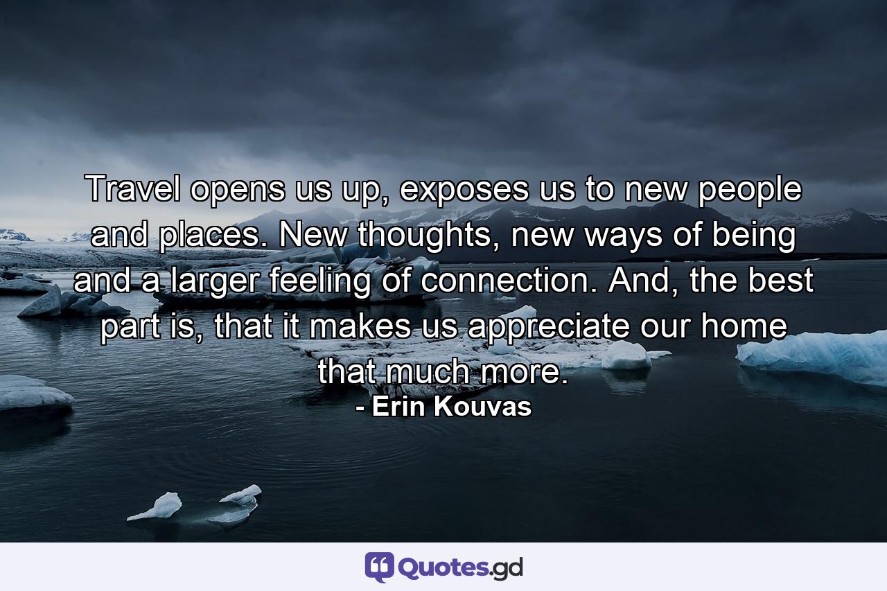 Travel opens us up, exposes us to new people and places. New thoughts, new ways of being and a larger feeling of connection. And, the best part is, that it makes us appreciate our home that much more. - Quote by Erin Kouvas