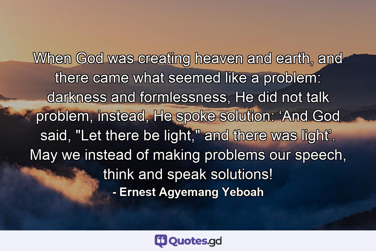 When God was creating heaven and earth, and there came what seemed like a problem: darkness and formlessness, He did not talk problem, instead, He spoke solution: ‘And God said, 