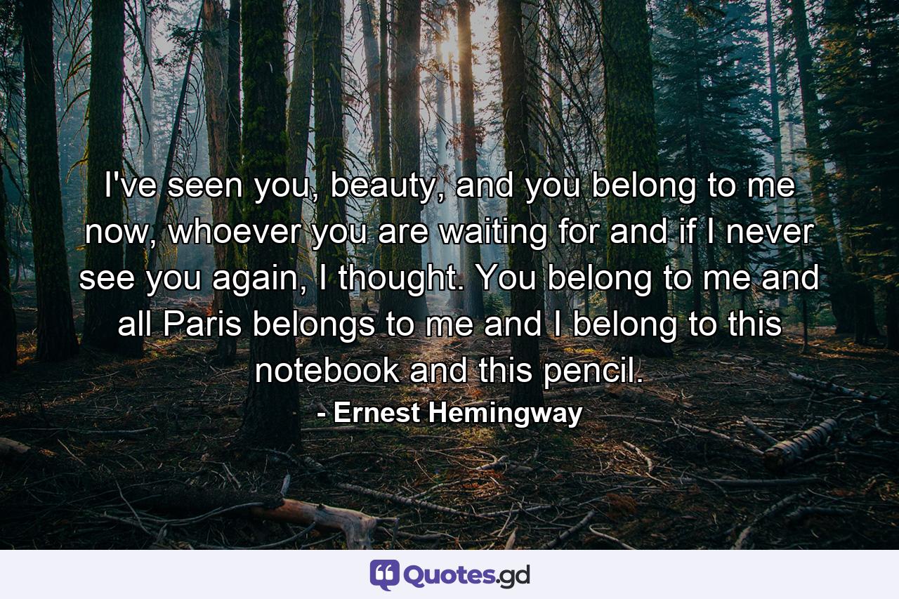 I've seen you, beauty, and you belong to me now, whoever you are waiting for and if I never see you again, I thought. You belong to me and all Paris belongs to me and I belong to this notebook and this pencil. - Quote by Ernest Hemingway