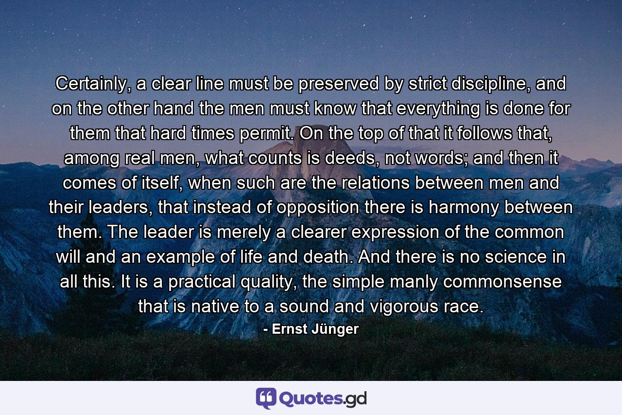 Certainly, a clear line must be preserved by strict discipline, and on the other hand the men must know that everything is done for them that hard times permit. On the top of that it follows that, among real men, what counts is deeds, not words; and then it comes of itself, when such are the relations between men and their leaders, that instead of opposition there is harmony between them. The leader is merely a clearer expression of the common will and an example of life and death. And there is no science in all this. It is a practical quality, the simple manly commonsense that is native to a sound and vigorous race. - Quote by Ernst Jünger