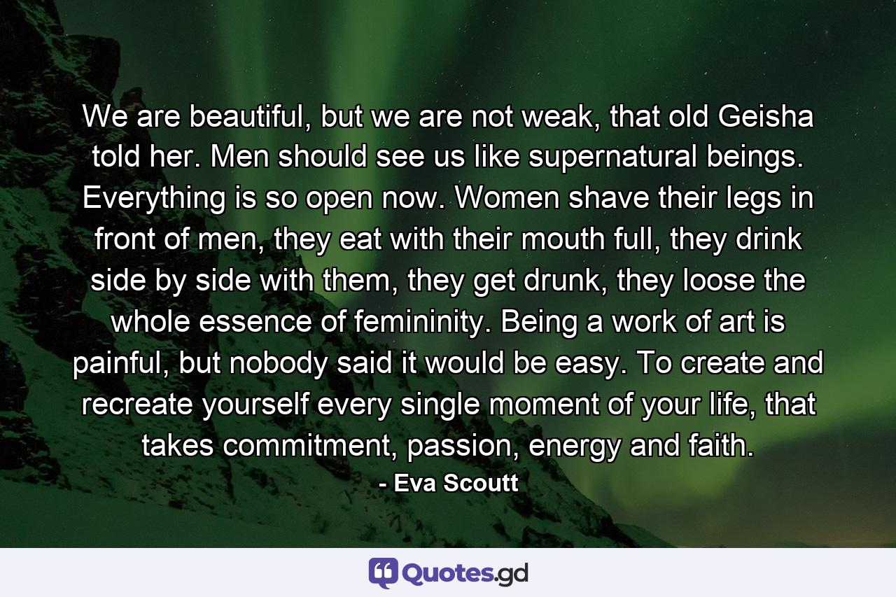 We are beautiful, but we are not weak, that old Geisha told her. Men should see us like supernatural beings. Everything is so open now. Women shave their legs in front of men, they eat with their mouth full, they drink side by side with them, they get drunk, they loose the whole essence of femininity. Being a work of art is painful, but nobody said it would be easy. To create and recreate yourself every single moment of your life, that takes commitment, passion, energy and faith. - Quote by Eva Scoutt