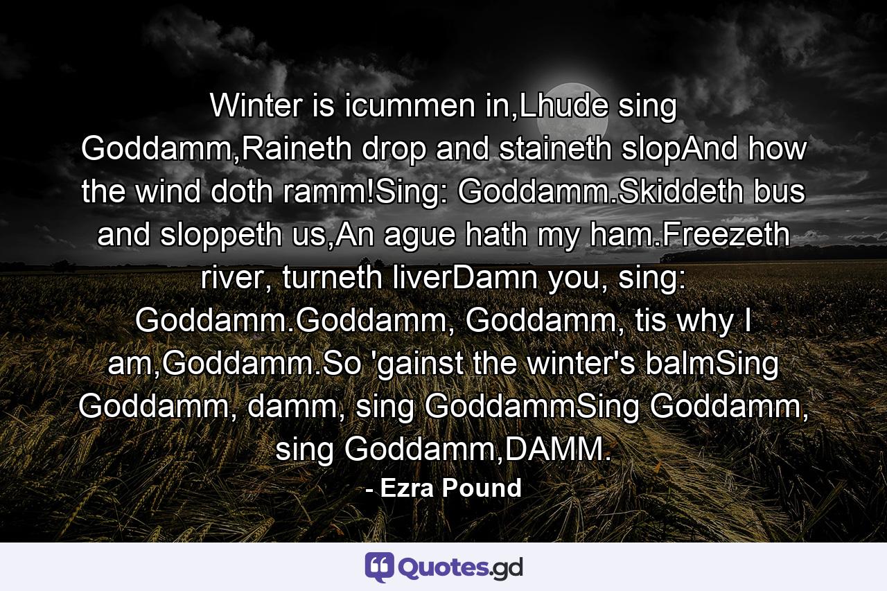 Winter is icummen in,Lhude sing Goddamm,Raineth drop and staineth slopAnd how the wind doth ramm!Sing: Goddamm.Skiddeth bus and sloppeth us,An ague hath my ham.Freezeth river, turneth liverDamn you, sing: Goddamm.Goddamm, Goddamm, tis why I am,Goddamm.So 'gainst the winter's balmSing Goddamm, damm, sing GoddammSing Goddamm, sing Goddamm,DAMM. - Quote by Ezra Pound