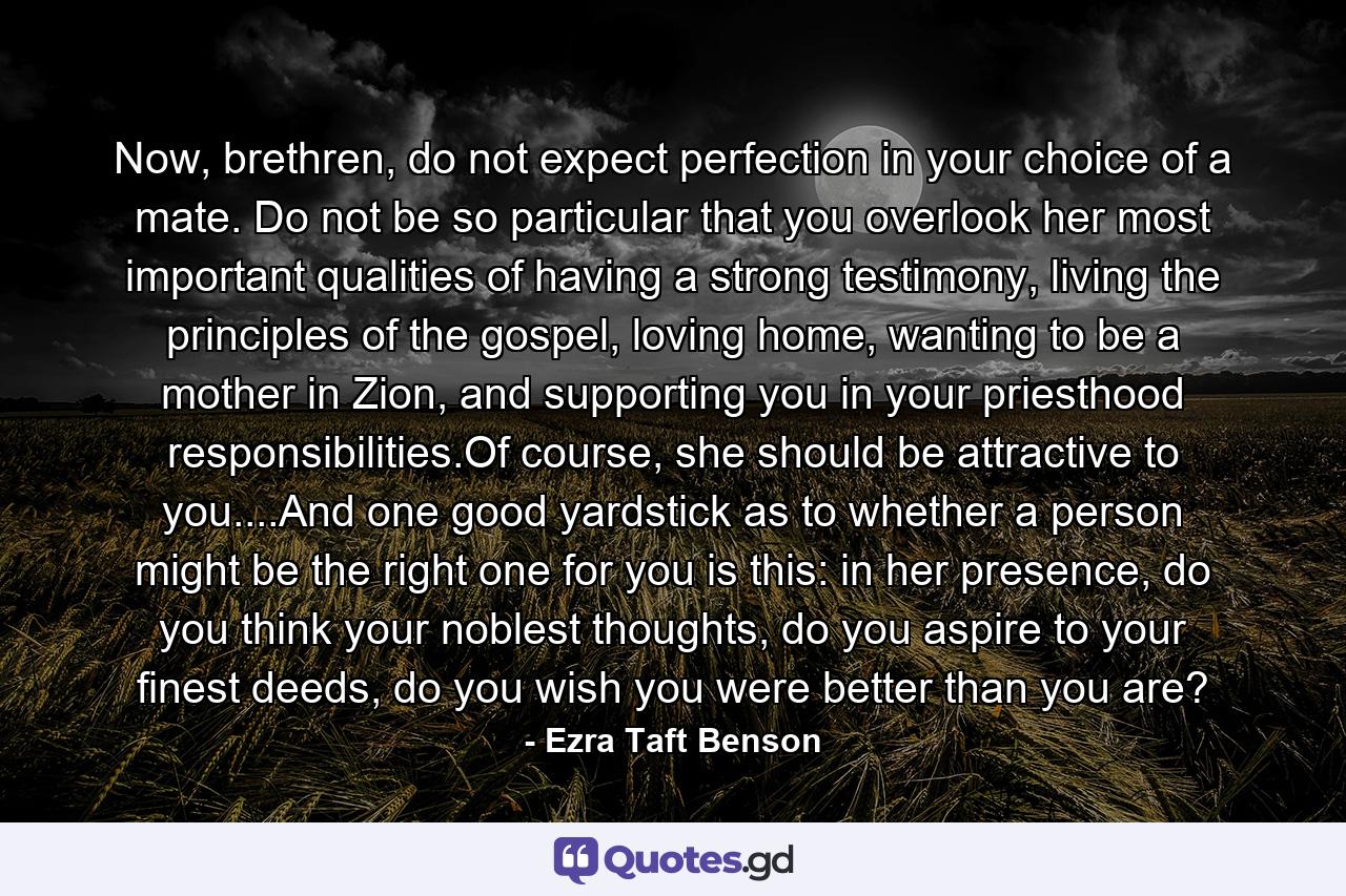 Now, brethren, do not expect perfection in your choice of a mate. Do not be so particular that you overlook her most important qualities of having a strong testimony, living the principles of the gospel, loving home, wanting to be a mother in Zion, and supporting you in your priesthood responsibilities.Of course, she should be attractive to you....And one good yardstick as to whether a person might be the right one for you is this: in her presence, do you think your noblest thoughts, do you aspire to your finest deeds, do you wish you were better than you are? - Quote by Ezra Taft Benson