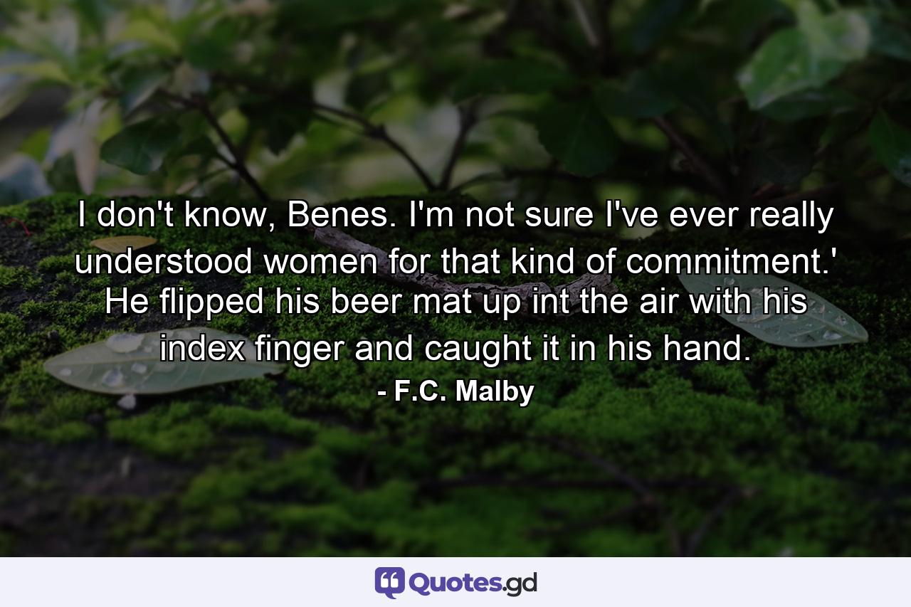 I don't know, Benes. I'm not sure I've ever really understood women for that kind of commitment.' He flipped his beer mat up int the air with his index finger and caught it in his hand. - Quote by F.C. Malby