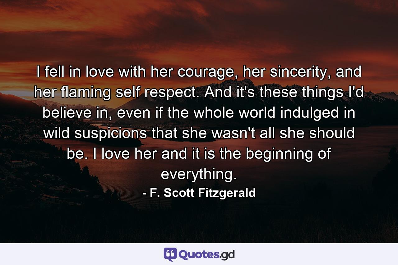 I fell in love with her courage, her sincerity, and her flaming self respect. And it's these things I'd believe in, even if the whole world indulged in wild suspicions that she wasn't all she should be. I love her and it is the beginning of everything. - Quote by F. Scott Fitzgerald