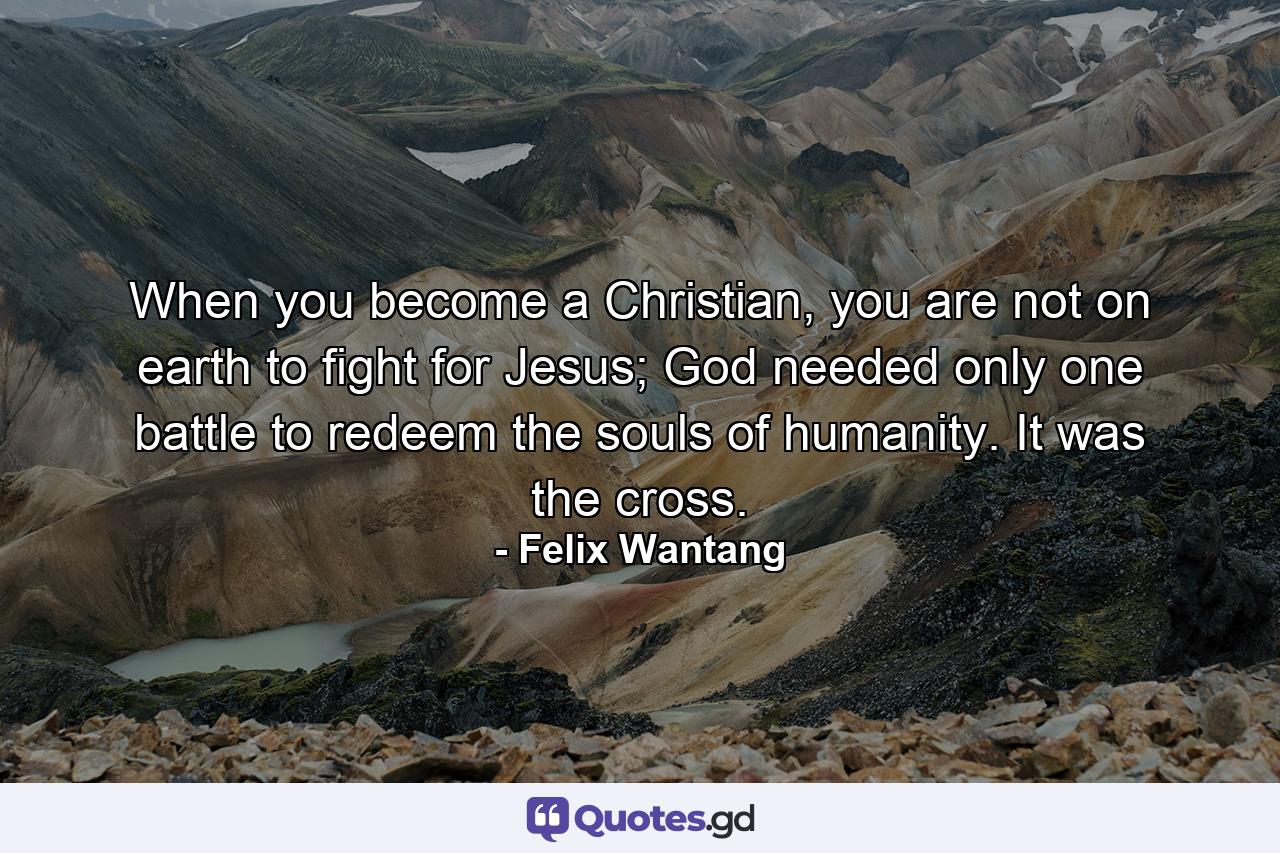 When you become a Christian, you are not on earth to fight for Jesus; God needed only one battle to redeem the souls of humanity. It was the cross. - Quote by Felix Wantang