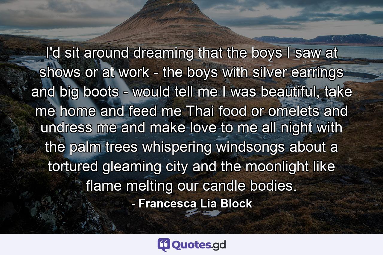 I'd sit around dreaming that the boys I saw at shows or at work - the boys with silver earrings and big boots - would tell me I was beautiful, take me home and feed me Thai food or omelets and undress me and make love to me all night with the palm trees whispering windsongs about a tortured gleaming city and the moonlight like flame melting our candle bodies. - Quote by Francesca Lia Block