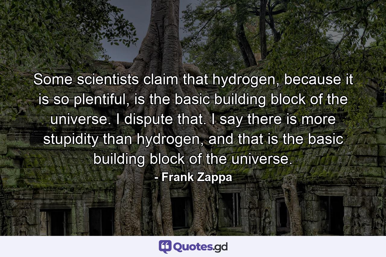 Some scientists claim that hydrogen, because it is so plentiful, is the basic building block of the universe. I dispute that. I say there is more stupidity than hydrogen, and that is the basic building block of the universe. - Quote by Frank Zappa