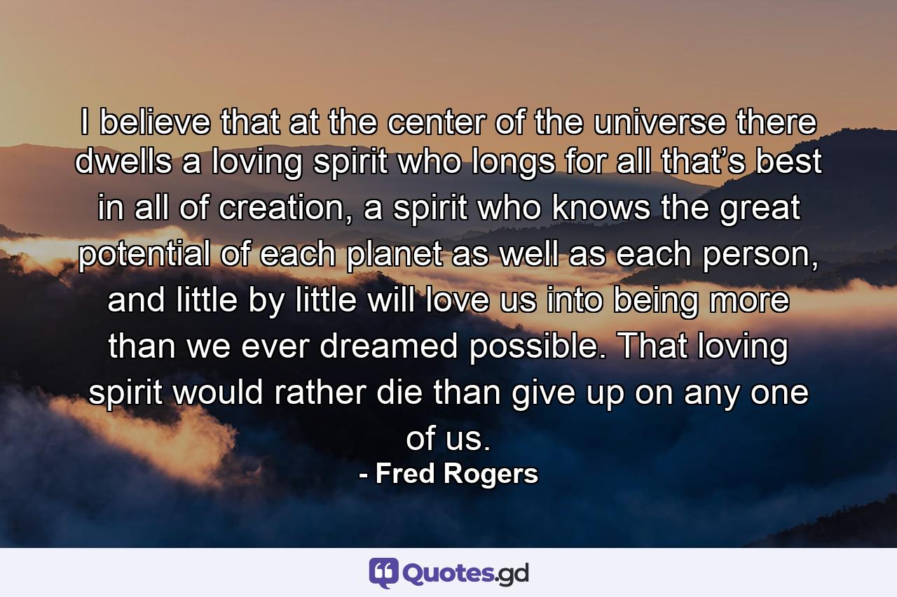 I believe that at the center of the universe there dwells a loving spirit who longs for all that’s best in all of creation, a spirit who knows the great potential of each planet as well as each person, and little by little will love us into being more than we ever dreamed possible. That loving spirit would rather die than give up on any one of us. - Quote by Fred Rogers