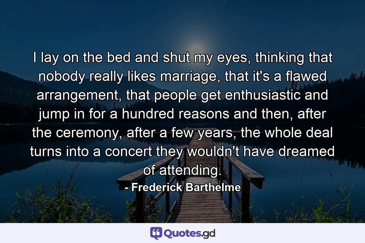 I lay on the bed and shut my eyes, thinking that nobody really likes marriage, that it's a flawed arrangement, that people get enthusiastic and jump in for a hundred reasons and then, after the ceremony, after a few years, the whole deal turns into a concert they wouldn't have dreamed of attending. - Quote by Frederick Barthelme