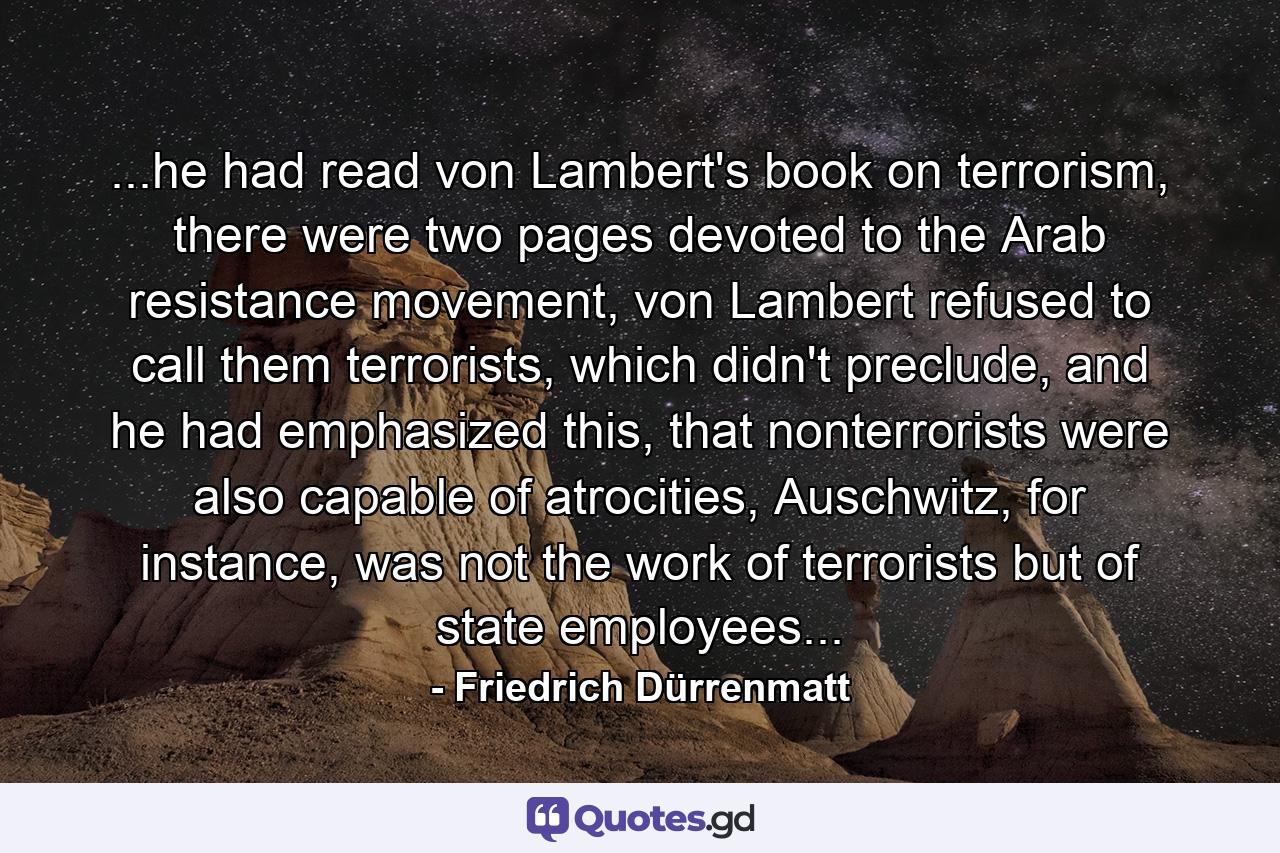 ...he had read von Lambert's book on terrorism, there were two pages devoted to the Arab resistance movement, von Lambert refused to call them terrorists, which didn't preclude, and he had emphasized this, that nonterrorists were also capable of atrocities, Auschwitz, for instance, was not the work of terrorists but of state employees... - Quote by Friedrich Dürrenmatt