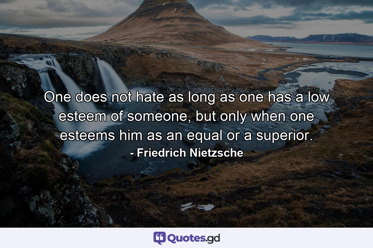 One does not hate as long as one has a low esteem of someone, but only when one esteems him as an equal or a superior. - Quote by Friedrich Nietzsche