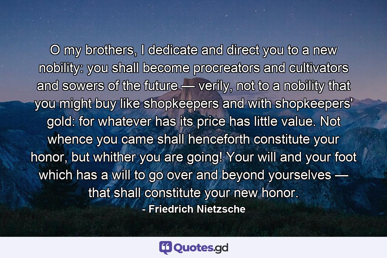 O my brothers, I dedicate and direct you to a new nobility: you shall become procreators and cultivators and sowers of the future — verily, not to a nobility that you might buy like shopkeepers and with shopkeepers' gold: for whatever has its price has little value. Not whence you came shall henceforth constitute your honor, but whither you are going! Your will and your foot which has a will to go over and beyond yourselves — that shall constitute your new honor. - Quote by Friedrich Nietzsche