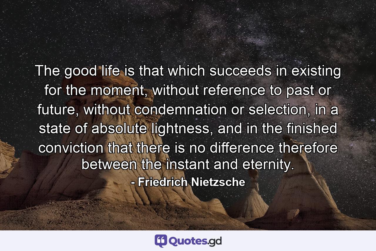 The good life is that which succeeds in existing for the moment, without reference to past or future, without condemnation or selection, in a state of absolute lightness, and in the finished conviction that there is no difference therefore between the instant and eternity. - Quote by Friedrich Nietzsche