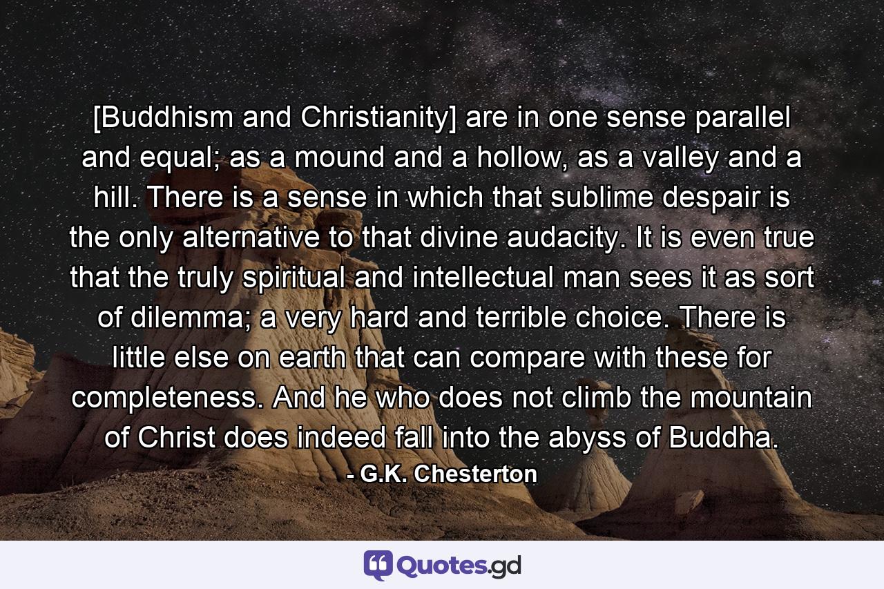 [Buddhism and Christianity] are in one sense parallel and equal; as a mound and a hollow, as a valley and a hill. There is a sense in which that sublime despair is the only alternative to that divine audacity. It is even true that the truly spiritual and intellectual man sees it as sort of dilemma; a very hard and terrible choice. There is little else on earth that can compare with these for completeness. And he who does not climb the mountain of Christ does indeed fall into the abyss of Buddha. - Quote by G.K. Chesterton