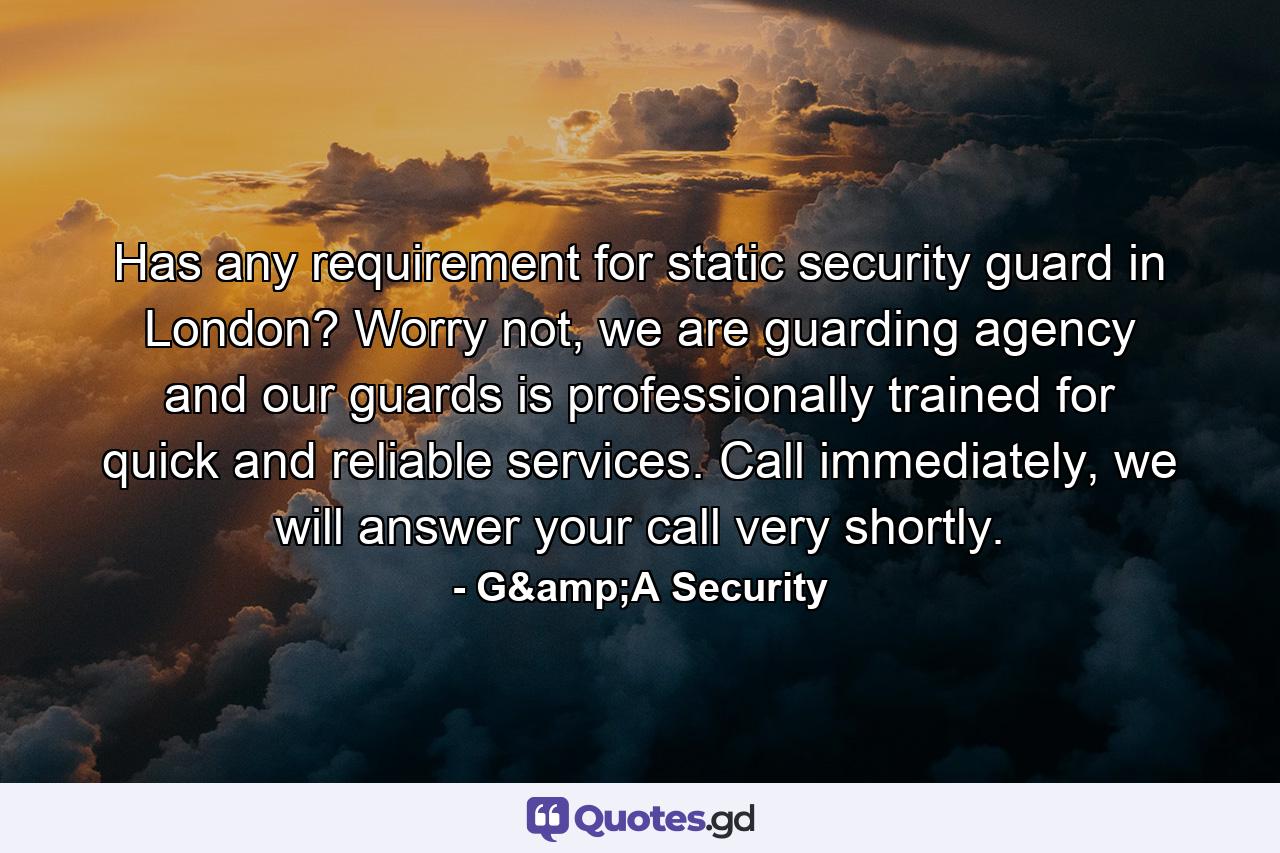 Has any requirement for static security guard in London? Worry not, we are guarding agency and our guards is professionally trained for quick and reliable services. Call immediately, we will answer your call very shortly. - Quote by G&A Security