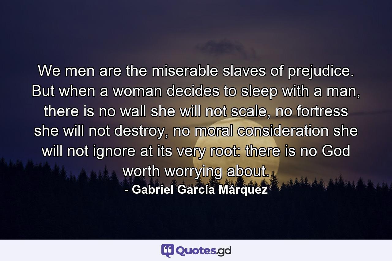 We men are the miserable slaves of prejudice. But when a woman decides to sleep with a man, there is no wall she will not scale, no fortress she will not destroy, no moral consideration she will not ignore at its very root: there is no God worth worrying about. - Quote by Gabriel García Márquez