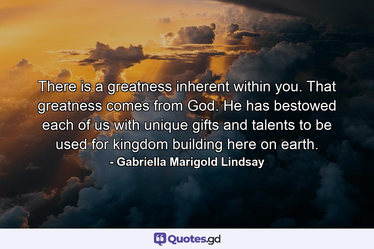 There is a greatness inherent within you. That greatness comes from God. He has bestowed each of us with unique gifts and talents to be used for kingdom building here on earth. - Quote by Gabriella Marigold Lindsay