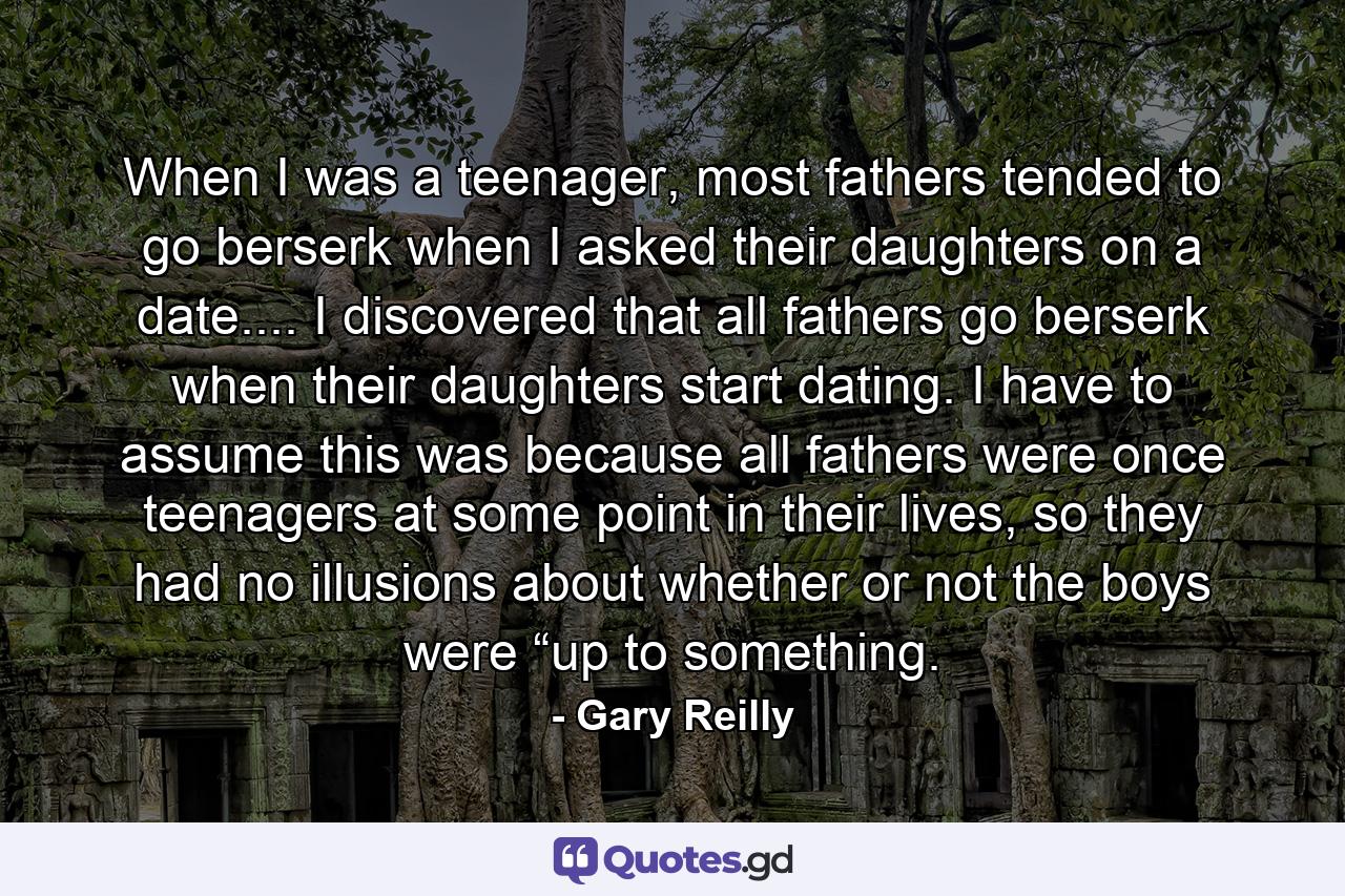 When I was a teenager, most fathers tended to go berserk when I asked their daughters on a date.... I discovered that all fathers go berserk when their daughters start dating. I have to assume this was because all fathers were once teenagers at some point in their lives, so they had no illusions about whether or not the boys were “up to something. - Quote by Gary Reilly