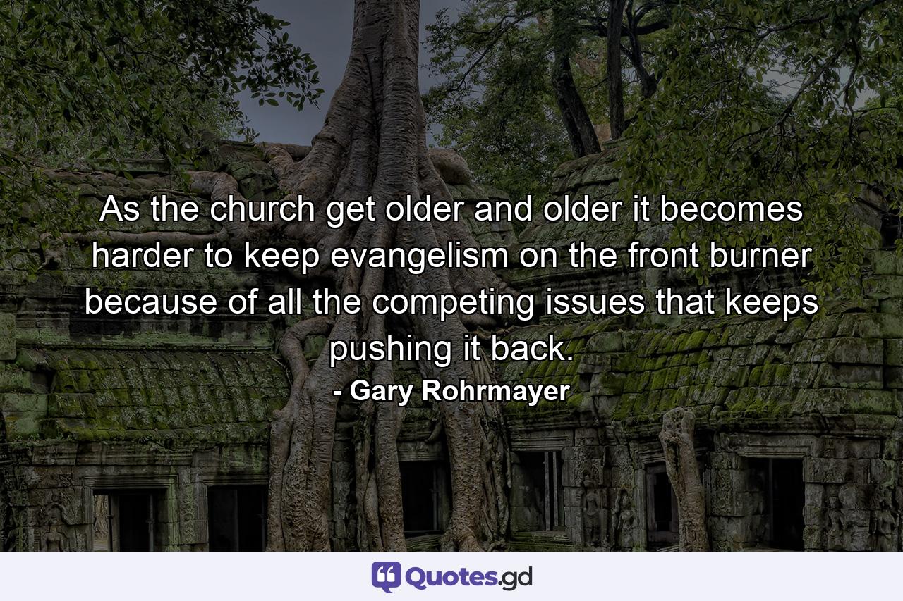 As the church get older and older it becomes harder to keep evangelism on the front burner because of all the competing issues that keeps pushing it back. - Quote by Gary Rohrmayer