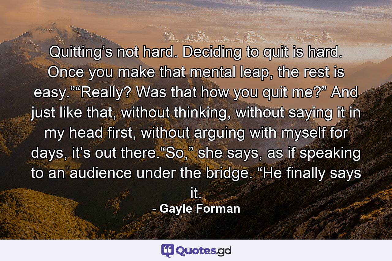 Quitting’s not hard. Deciding to quit is hard. Once you make that mental leap, the rest is easy.”“Really? Was that how you quit me?” And just like that, without thinking, without saying it in my head first, without arguing with myself for days, it’s out there.“So,” she says, as if speaking to an audience under the bridge. “He finally says it. - Quote by Gayle Forman