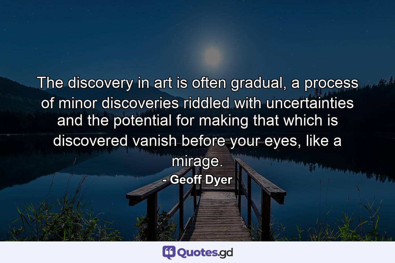 The discovery in art is often gradual, a process of minor discoveries riddled with uncertainties and the potential for making that which is discovered vanish before your eyes, like a mirage. - Quote by Geoff Dyer