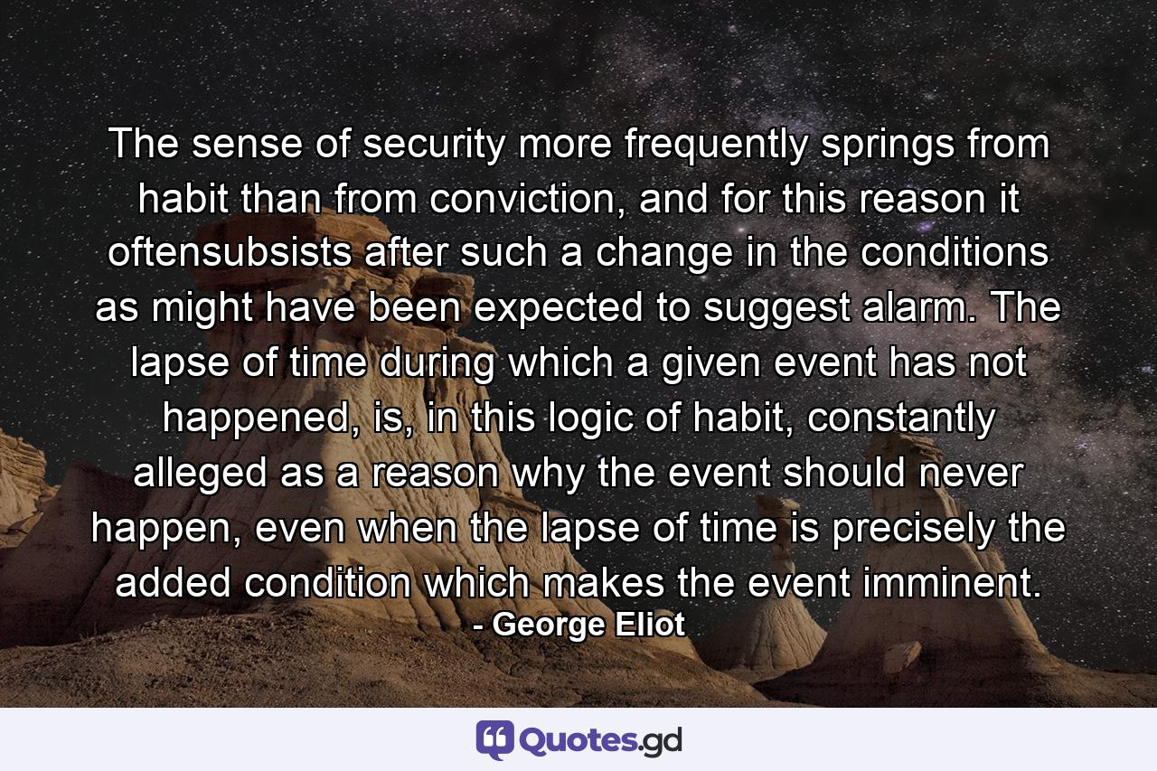 The sense of security more frequently springs from habit than from conviction, and for this reason it oftensubsists after such a change in the conditions as might have been expected to suggest alarm. The lapse of time during which a given event has not happened, is, in this logic of habit, constantly alleged as a reason why the event should never happen, even when the lapse of time is precisely the added condition which makes the event imminent. - Quote by George Eliot