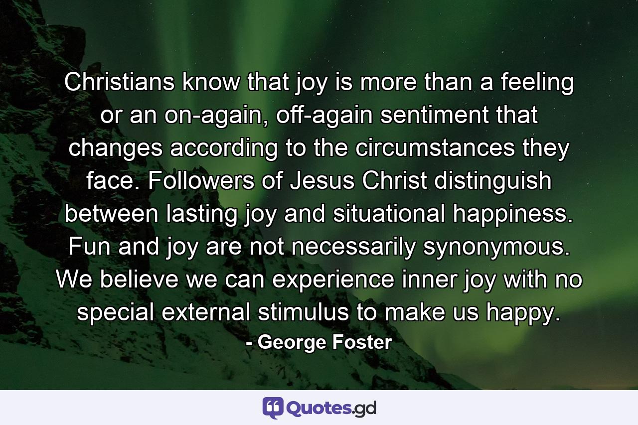 Christians know that joy is more than a feeling or an on-again, off-again sentiment that changes according to the circumstances they face. Followers of Jesus Christ distinguish between lasting joy and situational happiness. Fun and joy are not necessarily synonymous. We believe we can experience inner joy with no special external stimulus to make us happy. - Quote by George Foster