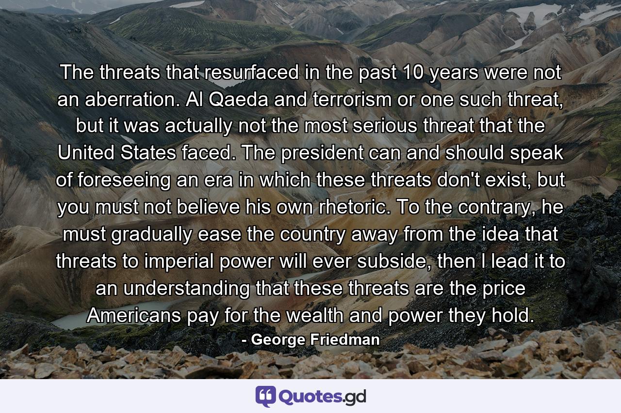 The threats that resurfaced in the past 10 years were not an aberration. Al Qaeda and terrorism or one such threat, but it was actually not the most serious threat that the United States faced. The president can and should speak of foreseeing an era in which these threats don't exist, but you must not believe his own rhetoric. To the contrary, he must gradually ease the country away from the idea that threats to imperial power will ever subside, then l lead it to an understanding that these threats are the price Americans pay for the wealth and power they hold. - Quote by George Friedman